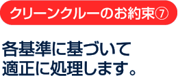 クリーンクルーのお約束7：各基準に基づいて適正に処理します。