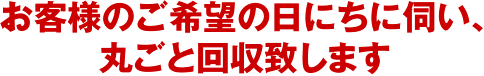 お客様のご希望の日にちに伺い、丸ごと回収致します