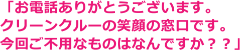 「お電話ありがとうございます。クリーンクルーの笑顔の窓口です。今回ご不用なものはなんですか？？」
