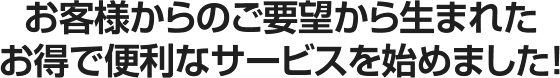 お客様からのご要望から生まれたお得で便利なサービスを始めました！