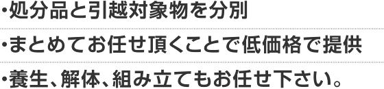 ・処分品と引越対象物を分別/・まとめてお任せ頂くことで低価格で提供/・養生、解体、組み立てもお任せ下さい。